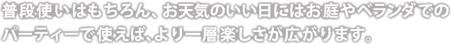 普段使いはもちろん、お天気のいい日にはお庭やベランダでのパーティーで使えば、より一層楽しさが広がります。